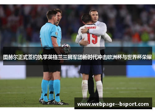 图赫尔正式签约执掌英格兰三狮军团新时代冲击欧洲杯与世界杯荣耀